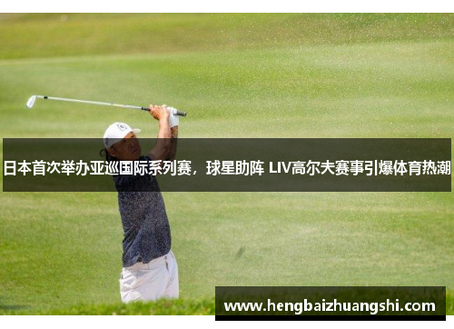 日本首次举办亚巡国际系列赛，球星助阵 LIV高尔夫赛事引爆体育热潮